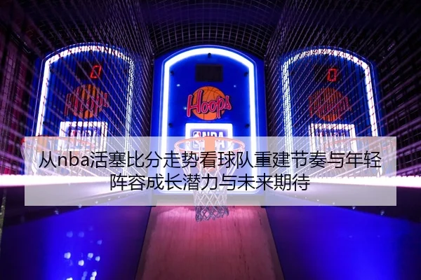 从nba活塞比分走势看球队重建节奏与年轻阵容成长潜力与未来期待