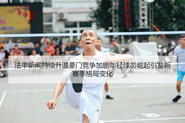 法甲新闻持续升温豪门竞争加剧年轻球员崛起引发新赛季格局变化