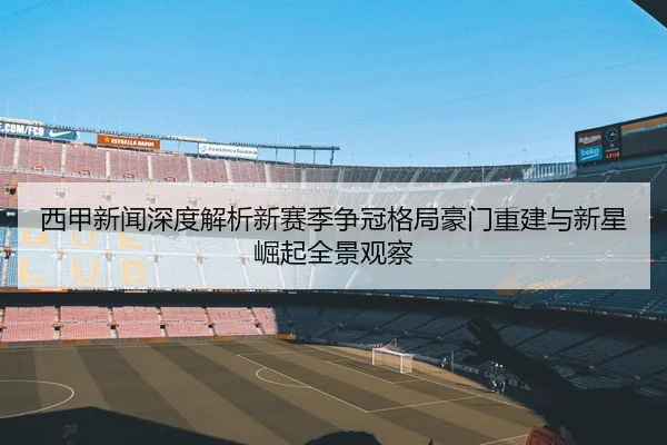 西甲新闻深度解析新赛季争冠格局豪门重建与新星崛起全景观察